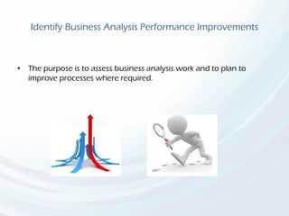Identify Business Analysis Performance Improvements
• The purpose is to assess business analysis work and to plan to
improve processes where required.
 
