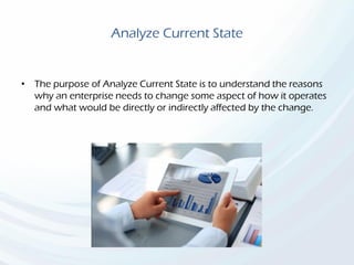 Analyze Current State
• The purpose of Analyze Current State is to understand the reasons
why an enterprise needs to change some aspect of how it operates
and what would be directly or indirectly affected by the change.
 