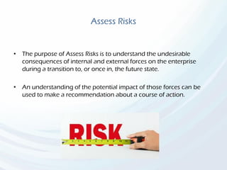 Assess Risks
• The purpose of Assess Risks is to understand the undesirable
consequences of internal and external forces on the enterprise
during a transition to, or once in, the future state.
• An understanding of the potential impact of those forces can be
used to make a recommendation about a course of action.
 