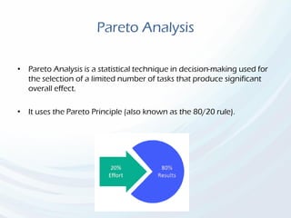 Pareto Analysis
• Pareto Analysis is a statistical technique in decision-making used for
the selection of a limited number of tasks that produce significant
overall effect.
• It uses the Pareto Principle (also known as the 80/20 rule).
 