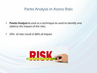 Parito Analysis in Assess Risks
• Pareto Analysis is used as a technique to used to identify and
address the impact of the risks.
• 20% of risks result in 80% of impact.
 