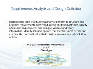 Requirements Analysis and Design Definition
• describes the tasks that business analysts perform to structure and
organize requirements discovered during elicitation activities, specify
and model requirements and designs, validate and verify
information, identify solution options that meet business needs, and
estimate the potential value that could be realized for each solution
option.
 