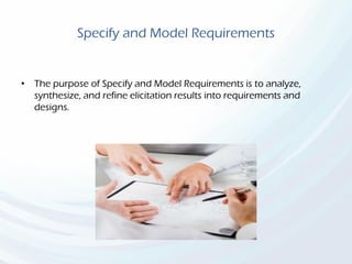 Specify and Model Requirements
• The purpose of Specify and Model Requirements is to analyze,
synthesize, and refine elicitation results into requirements and
designs.
 