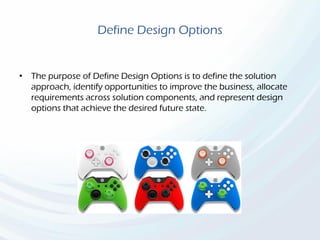 Define Design Options
• The purpose of Define Design Options is to define the solution
approach, identify opportunities to improve the business, allocate
requirements across solution components, and represent design
options that achieve the desired future state.
 