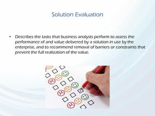 Solution Evaluation
• Describes the tasks that business analysts perform to assess the
performance of and value delivered by a solution in use by the
enterprise, and to recommend removal of barriers or constraints that
prevent the full realization of the value.
 