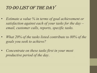 To-Do List of the day

• Estimate a value % in terms of goal achievement or
  satisfaction against each of your tasks for the day –
  email, customer calls, reports, specific tasks.

• What 20% of the tasks listed contribute to 80% of the
  goals you seek to achieve?

• Concentrate on these tasks first in your most
  productive period of the day.
 