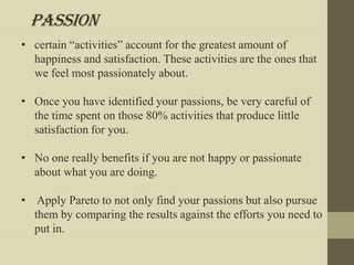Passion
• certain “activities” account for the greatest amount of
  happiness and satisfaction. These activities are the ones that
  we feel most passionately about.

• Once you have identified your passions, be very careful of
  the time spent on those 80% activities that produce little
  satisfaction for you.

• No one really benefits if you are not happy or passionate
  about what you are doing.

• Apply Pareto to not only find your passions but also pursue
  them by comparing the results against the efforts you need to
  put in.
 