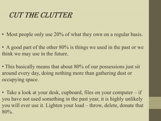 Cut the Clutter

• Most people only use 20% of what they own on a regular basis.

• A good part of the other 80% is things we used in the past or we
think we may use in the future.

• This basically means that about 80% of our possessions just sit
around every day, doing nothing more than gathering dust or
occupying space.

• Take a look at your desk, cupboard, files on your computer – if
you have not used something in the past year, it is highly unlikely
you will ever use it. Lighten your load – throw, delete, donate that
80%.
 