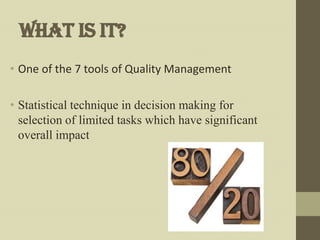 What is it?
• One of the 7 tools of Quality Management

• Statistical technique in decision making for
  selection of limited tasks which have significant
  overall impact
 