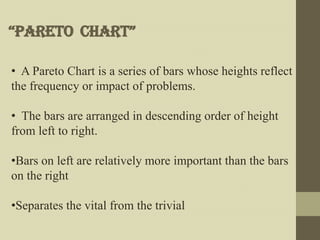 “pareto Chart”

• A Pareto Chart is a series of bars whose heights reflect
the frequency or impact of problems.

• The bars are arranged in descending order of height
from left to right.

•Bars on left are relatively more important than the bars
on the right

•Separates the vital from the trivial
 