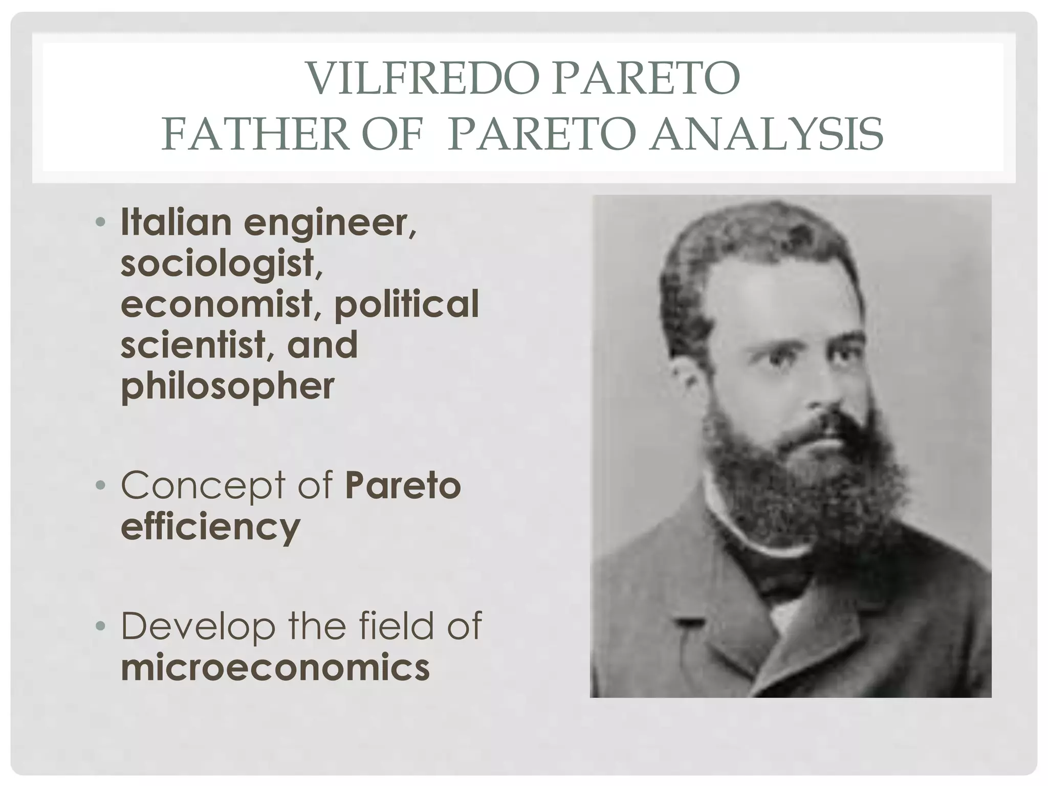 VILFREDO PARETO
FATHER OF PARETO ANALYSIS
• Italian engineer,
sociologist,
economist, political
scientist, and
philosopher
• Concept of Pareto
efficiency
• Develop the field of
microeconomics
 