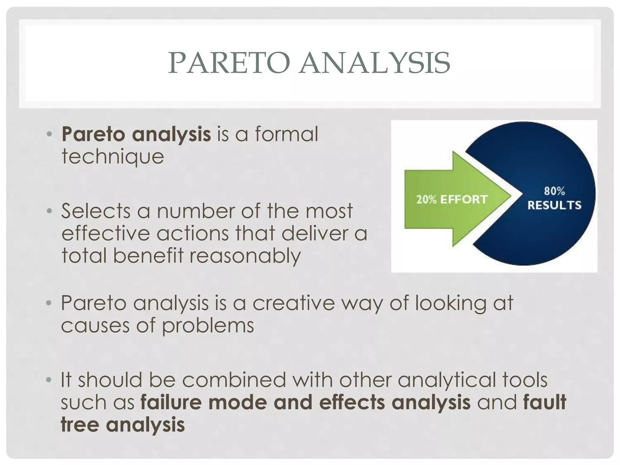 PARETO ANALYSIS
• Pareto analysis is a creative way of looking at
causes of problems
• It should be combined with other analytical tools
such as failure mode and effects analysis and fault
tree analysis
• Pareto analysis is a formal
technique
• Selects a number of the most
effective actions that deliver a
total benefit reasonably
 