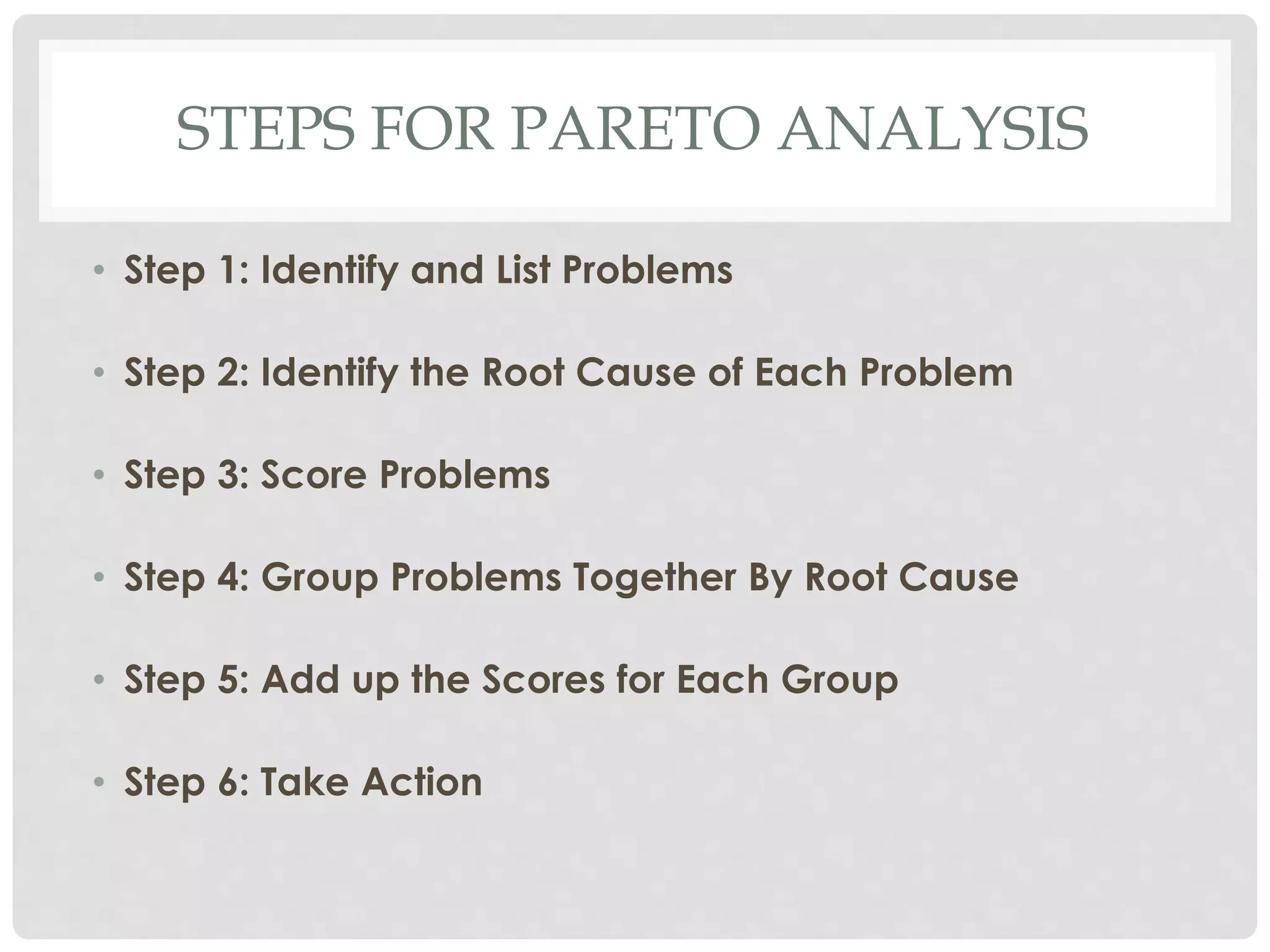 STEPS FOR PARETO ANALYSIS
• Step 1: Identify and List Problems
• Step 2: Identify the Root Cause of Each Problem
• Step 3: Score Problems
• Step 4: Group Problems Together By Root Cause
• Step 5: Add up the Scores for Each Group
• Step 6: Take Action
 