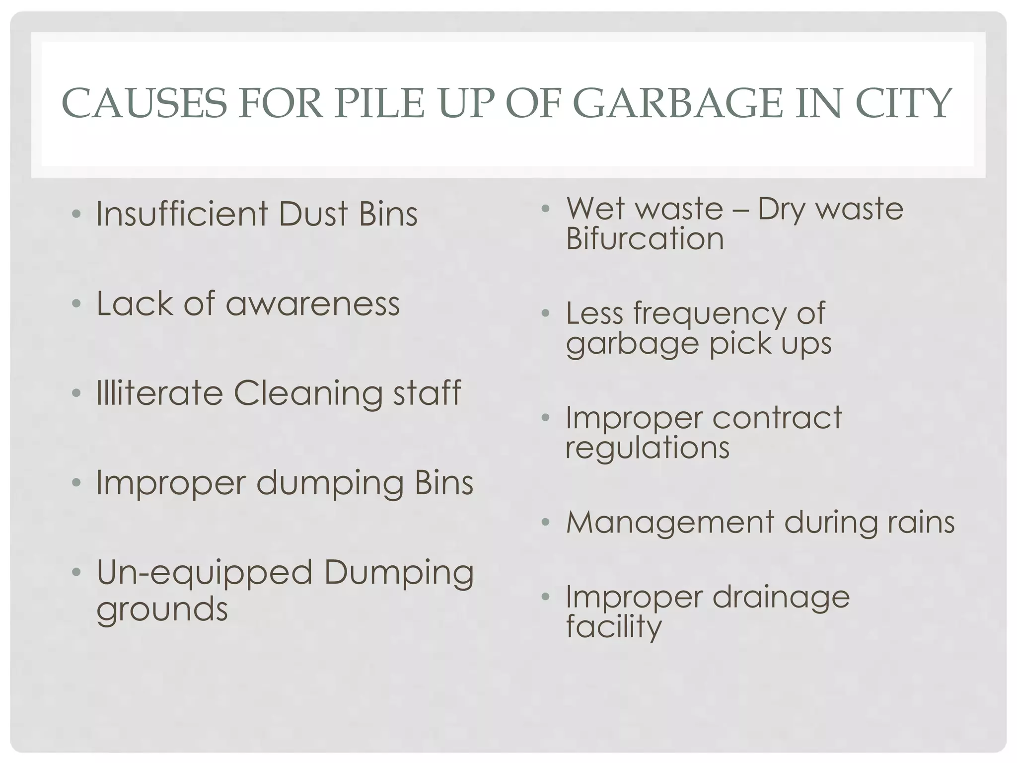 CAUSES FOR PILE UP OF GARBAGE IN CITY
• Insufficient Dust Bins
• Lack of awareness
• Illiterate Cleaning staff
• Improper dumping Bins
• Un-equipped Dumping
grounds
• Wet waste – Dry waste
Bifurcation
• Less frequency of
garbage pick ups
• Improper contract
regulations
• Management during rains
• Improper drainage
facility
 