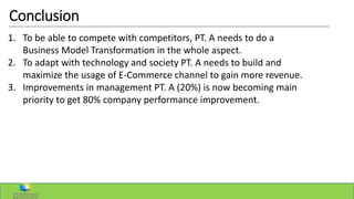 Conclusion
1. To be able to compete with competitors, PT. A needs to do a
Business Model Transformation in the whole aspect.
2. To adapt with technology and society PT. A needs to build and
maximize the usage of E-Commerce channel to gain more revenue.
3. Improvements in management PT. A (20%) is now becoming main
priority to get 80% company performance improvement.
 