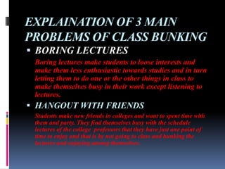 EXPLAINATION OF 3 MAIN
PROBLEMS OF CLASS BUNKING
 BORING LECTURES
Boring lectures make students to loose interests and
make them less enthusiastic towards studies and in turn
letting them to do one or the other things in class to
make themselves busy in their work except listening to
lectures.
 HANGOUT WITH FRIENDS
Students make new friends in colleges and want to spent time with
them and party. They find themselves busy with the schedule
lectures of the college professors that they have just one point of
time to enjoy and that is by not going to class and bunking the
lectures and enjoying among themselves.
 