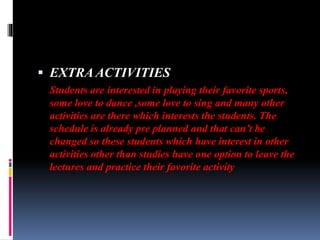  EXTRA ACTIVITIES
Students are interested in playing their favorite sports,
some love to dance ,some love to sing and many other
activities are there which interests the students. The
schedule is already pre planned and that can’t be
changed so these students which have interest in other
activities other than studies have one option to leave the
lectures and practice their favorite activity
 