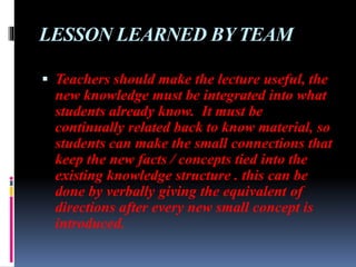 LESSON LEARNED BY TEAM
 Teachers should make the lecture useful, the
new knowledge must be integrated into what
students already know. It must be
continually related back to know material, so
students can make the small connections that
keep the new facts / concepts tied into the
existing knowledge structure . this can be
done by verbally giving the equivalent of
directions after every new small concept is
introduced.
 
