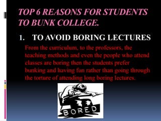 TOP 6 REASONS FOR STUDENTS
TO BUNK COLLEGE.
1. TO AVOID BORING LECTURES
From the curriculum, to the professors, the
teaching methods and even the people who attend
classes are boring then the students prefer
bunking and having fun rather than going through
the torture of attending long boring lectures.
 