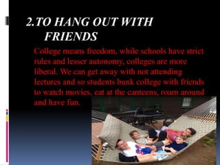 2.TO HANG OUT WITH
FRIENDS
College means freedom, while schools have strict
rules and lesser autonomy, colleges are more
liberal. We can get away with not attending
lectures and so students bunk college with friends
to watch movies, eat at the canteens, roam around
and have fun.
 