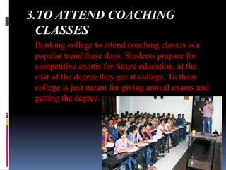 3.TO ATTEND COACHING
CLASSES
Bunking college to attend coaching classes is a
popular trend these days. Students prepare for
competitive exams for future education, at the
cost of the degree they get at college. To them
college is just meant for giving annual exams and
getting the degree.
 