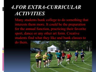4.FOR EXTRA-CURRICULAR
ACTIVITIES
Many students bunk college to do something that
interests them more. It could be the preparation
for the annual function, practicing their favorite
sport, dance or any other art form. Creative
students find what they like and bunk classes to
do them.
 