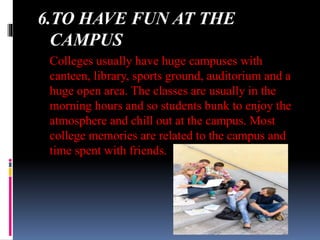 6.TO HAVE FUN AT THE
CAMPUS
Colleges usually have huge campuses with
canteen, library, sports ground, auditorium and a
huge open area. The classes are usually in the
morning hours and so students bunk to enjoy the
atmosphere and chill out at the campus. Most
college memories are related to the campus and
time spent with friends.
 