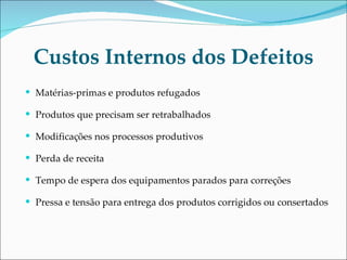 Custos Internos dos Defeitos Matérias-primas e produtos refugados Produtos que precisam ser retrabalhados Modificações nos processos produtivos Perda de receita  Tempo de espera dos equipamentos parados para correções Pressa e tensão para entrega dos produtos corrigidos ou consertados 
