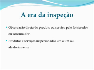 A era da inspeção Observação direta do produto ou serviço pelo fornecedor ou consumidor Produtos e serviços inspecionados um a um ou aleatoriamente 
