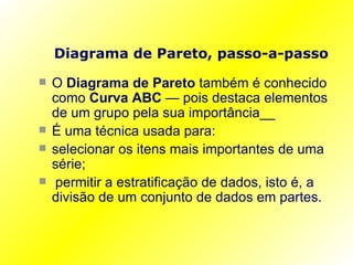 Diagrama de Pareto, passo-a-passo O  Diagrama de Pareto  também é conhecido como  Curva ABC  — pois destaca elementos de um grupo pela sua importância__ É uma técnica usada para: selecionar os itens mais importantes de uma série; permitir a estratificação de dados, isto é, a divisão de um conjunto de dados em partes. 