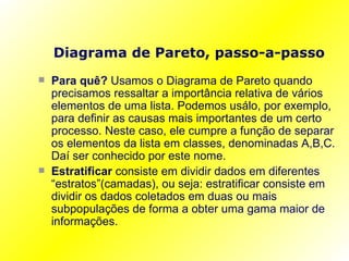 Diagrama de Pareto, passo-a-passo Para quê?  Usamos o Diagrama de Pareto quando precisamos ressaltar a importância relativa de vários elementos de uma lista. Podemos usálo, por exemplo, para definir as causas mais importantes de um certo processo. Neste caso, ele cumpre a função de separar os elementos da lista em classes, denominadas A,B,C. Daí ser conhecido por este nome. Estratificar  consiste em dividir dados em diferentes “estratos”(camadas), ou seja: estratificar consiste em dividir os dados coletados em duas ou mais subpopulações de forma a obter uma gama maior de informações. 