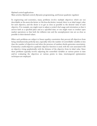 Optimal control applications
Main articles: Optimal control, Dynamic programming, and Linear-quadratic regulator

In engineering and economics, many problems involve multiple objectives which are not
describable as the-more-the-better or the-less-the-better; instead, there is an ideal target value
for each objective, and the desire is to get as close as possible to the desired value of each
objective. For example, one might want to adjust a rocket's fuel usage and orientation so that it
arrives both at a specified place and at a specified time; or one might want to conduct open
market operations so that both the inflation rate and the unemployment rate are as close as
possible to their desired values.

Often such problems are subject to linear equality constraints that prevent all objectives from
being simultaneously perfectly met, especially when the number of controllable variables is less
than the number of objectives and when the presence of random shocks generates uncertainty.
Commonly a multi-objective quadratic objective function is used, with the cost associated with
an objective rising quadratically with the distance of the objective from its ideal value. Since
these problems typically involve adjusting the controlled variables at various points in time
and/or evaluating the objectives at various points in time, intertemporal optimization
techniques are employed.
 