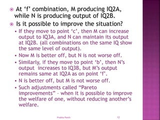  At ‘f’ combination, M producing IQ2A,
while N is producing output of IQ2B.
 Is it possible to improve the situation?
 If they move to point ‘c’, then M can increase
output to IQ3A, and N can maintain its output
at IQ2B. (all combinations on the same IQ show
the same level of output).
 Now M is better off, but N is not worse off.
 Similarly, if they move to point ‘b’, then N’s
output increases to IQ3B, but M’s output
remains same at IQ2A as on point ‘f’.
 N is better off, but M is not worse off.
 Such adjustments called “Pareto
improvements” – when it is possible to improve
the welfare of one, without reducing another’s
welfare.
Prabha Panth 12
 