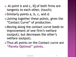  At point b and c, IQ of both firms are
tangents to each other, (touch).
Similarly points a, b, c, and d.
Joining together these points, gives the
“Contact Curve” of production.
Moving along the contact curve leads to
improvement of one firm’s welfare
(output), but decreases the other’s
welfare (output).
Thus all points on the Contact curve are
“Pareto Optimal” points.
Prabha Panth 13
 