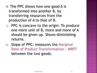  The PPC shows how one good A is
transformed into another B, by
transferring resources from the
production of A to that of B.
1) PPC is concave to the origin: To produce
one more unit of B, more and more of A
should be given up. Shows diminishing
returns.
2) Slope of PPC: measures the Marginal
Rate of Product Transformation : MRPT
between the two goods.
Prabha Panth 17
 