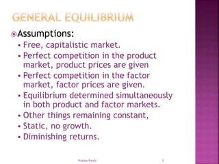 Assumptions:
 Free, capitalistic market.
 Perfect competition in the product
market, product prices are given
 Perfect competition in the factor
market, factor prices are given.
 Equilibrium determined simultaneously
in both product and factor markets.
 Other things remaining constant,
 Static, no growth.
 Diminishing returns.
3Prabha Panth
 