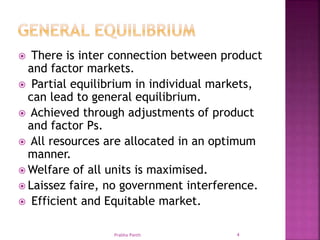  There is inter connection between product
and factor markets.
 Partial equilibrium in individual markets,
can lead to general equilibrium.
 Achieved through adjustments of product
and factor Ps.
 All resources are allocated in an optimum
manner.
 Welfare of all units is maximised.
 Laissez faire, no government interference.
 Efficient and Equitable market.
Prabha Panth 4
 
