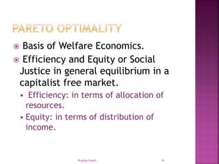  Basis of Welfare Economics.
 Efficiency and Equity or Social
Justice in general equilibrium in a
capitalist free market.
 Efficiency: in terms of allocation of
resources.
 Equity: in terms of distribution of
income.
Prabha Panth 6
 