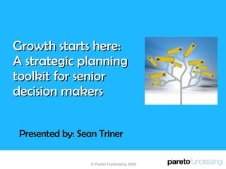 Growth starts here:  A strategic planning toolkit for senior decision makers Presented by: Sean Triner © Pareto Fundraising 2008 