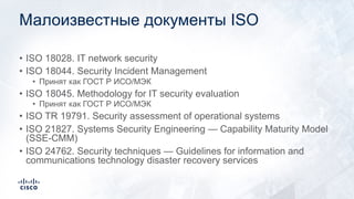 Малоизвестные документы ISO
• ISO 18028. IT network security
• ISO 18044. Security Incident Management
• Принят как ГОСТ Р ИСО/МЭК
• ISO 18045. Methodology for IT security evaluation
• Принят как ГОСТ Р ИСО/МЭК
• ISO TR 19791. Security assessment of operational systems
• ISO 21827. Systems Security Engineering — Capability Maturity Model
(SSE-CMM)
• ISO 24762. Security techniques — Guidelines for information and
communications technology disaster recovery services
 