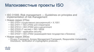 Малоизвестные проекты ISO
• ISO 31000. Risk management — Guidelines on principles and
implementation of risk management
• Новая серия 270xx
• ISO 27031 (существенно расширенный) = X.1051
• ISO 27011 = ISO 27002 для операторов
• ISO 27012 = ISO 27002 для e-government
• ISO 27033 (7 частей) = ISO 18028
• ISO 27034 – application security
• ISO 27037 = ISO 27002 (взаимодействие государства и бизнеса)
• Новая серия 290xx
• Privacy Framework, Access Management Framework, Responsible Vulnerability
Disclosure, Verification of cryptographic protocols…
 