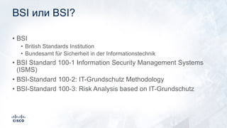 BSI или BSI?
• BSI
• British Standards Institution
• Bundesamt für Sicherheit in der Informationstechnik
• BSI Standard 100-1 Information Security Management Systems
(ISMS)
• BSI-Standard 100-2: IT-Grundschutz Methodology
• BSI-Standard 100-3: Risk Analysis based on IT-Grundschutz
 