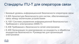 Стандарты ITU-T для операторов связи
• Базовый уровень информационной безопасности операторов связи
• X.805 Архитектура безопасности для систем, обеспечивающих
связь между оконечными устройствами
• X.1051 Система управления информационной безопасностью –
Требования к электросвязи (ISMS-T)
• E.408 Требования к безопасности сетей электросвязи
• E.409 Организация по реагированию на инциденты и обработка
инцидентов безопасности: Руководство для организаций
электросвязи
 