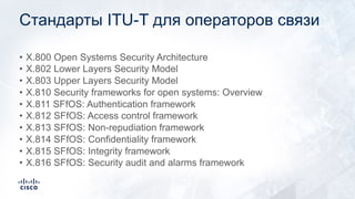 Стандарты ITU-T для операторов связи
• X.800 Open Systems Security Architecture
• X.802 Lower Layers Security Model
• X.803 Upper Layers Security Model
• X.810 Security frameworks for open systems: Overview
• X.811 SFfOS: Authentication framework
• X.812 SFfOS: Access control framework
• X.813 SFfOS: Non-repudiation framework
• X.814 SFfOS: Confidentiality framework
• X.815 SFfOS: Integrity framework
• X.816 SFfOS: Security audit and alarms framework
 