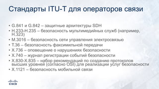 Стандарты ITU-T для операторов связи
• G.841 и G.842 – защитные архитектуры SDH
• H.233-H.235 – безопасность мультимедийных служб (например,
H.323)
• M.3016 – безопасность сети управления электросвязью
• T.36 – безопасность факсимильной передачи
• X.736 – оповещение о нарушениях безопасности
• X.740 – журнал регистрации событий безопасности
• X.830-X.835 – набор рекомендаций по созданию протоколов
высших уровней (согласно OSI) для реализации услуг безопасности
• X.1121 – безопасность мобильной связи
 