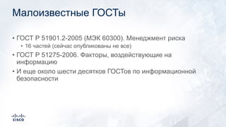 Малоизвестные ГОСТы
• ГОСТ Р 51901.2-2005 (МЭК 60300). Менеджмент риска
• 16 частей (сейчас опубликованы не все)
• ГОСТ Р 51275-2006. Факторы, воздействующие на
информацию
• И еще около шести десятков ГОСТов по информационной
безопасности
 