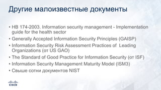 Другие малоизвестные документы
• HB 174-2003. Information security management - Implementation
guide for the health sector
• Generally Accepted Information Security Principles (GAISP)
• Information Security Risk Assessment Practices of Leading
Organizations (от US GAO)
• The Standard of Good Practice for Information Security (от ISF)
• Information Security Management Maturity Model (ISM3)
• Свыше сотни документов NIST
 