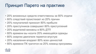 Принцип Парето на практике
• 20% вложенных средств ответственны за 80% отдачи
• 80% следствий проистекает из 20% причин
• 20% покупателей приносит 80% прибыли
• 20% преступников совершают 80% преступлений
• 20% водителей виновны в 80% ДТП
• 80% времени вы носите 20% имеющейся одежды
• 80% энергии двигателя теряется впустую
• 20% населения владеют 80% всех ценностей
• 80% времени ПК тратится на 20% команд программы
 