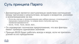 Суть принципа Парето
• Диспропорция является неотъемлемым свойством соотношения
между причинами и результатами, вкладом и возвратом, усилиями
и вознаграждением за них
• Если мы изучим и проанализируем два набора данных, относящихся к
причинам и результатам, то скорее всего получим картину
несбалансированности
• 65/35, 70/30, 75/25, 80/20, 95/5…
• Он опровергает логическое предположение, что все факторы
имеют примерно одинаковое значение
• Принцип 80/20 будет работать всегда и везде, если не прилагать
усилий по его преодолению
 