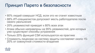Принцип Парето в безопасности
• 80% людей совершат НСД, если это не станет известным
• 88% ИТ-специалистов допускают месть работодателю после
своего увольнения
• 20% уязвимостей приводят к 80% всех атак
• Атаки обычно направлены на 95% уязвимостей, для которых
уже существуют способы устранения
• Только 20% функций СЗИ используются на практике
• Стоимость лицензии на систему защиты составляет около 15-
20% от совокупной стоимости владения
 